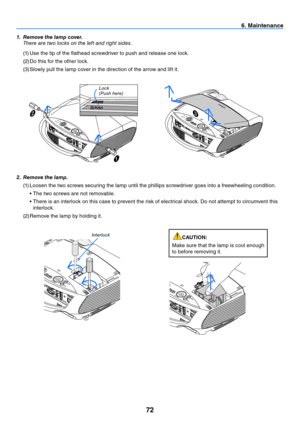 Page 8172
6. Maintenance
2. Remove the lamp.
(1) Loosen the two screws securing the lamp until the phillips screwdriver goes into a freewheeling condition.
	 •	The	two	screws	are	not	removable.
	 •		 There	is	an	interlock	on	this	case	to	prevent	the	risk	of	electrical	shock.	Do	not	attempt	to	circumvent	this	
interlock.
(2)  Remove the lamp by holding it.
interlock
1.  Remove the lamp cover.
  t here are two locks on the left and right sides.
(1)  Use the tip of the flathead screwdriver to push and release one...