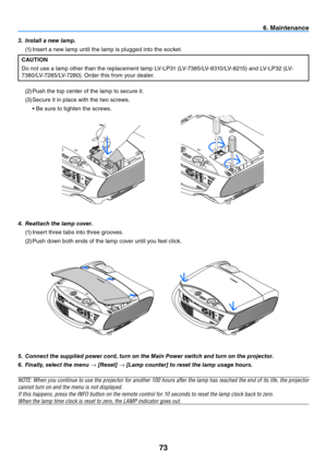 Page 8273
6. Maintenance
5. Connect the supplied power cord, turn on the Main Power switch and turn on the projector.
6.  Finally, select the menu → [Reset] → [Lamp counter] to reset the lamp usage hours.
NOTE:	 When	you	continue	 to	use	 the	projector	 for	another	 100	hours	 after	the	lamp	 has	reached	 the	end	 of	its	 life,	 the	projector	
cannot turn on and the menu is not displayed.
If	this	happens,	press	the	INFO	button	on	the	remote	control	for	10	seconds	to	reset	the	lamp	clock	back	to	zero.
When	the...