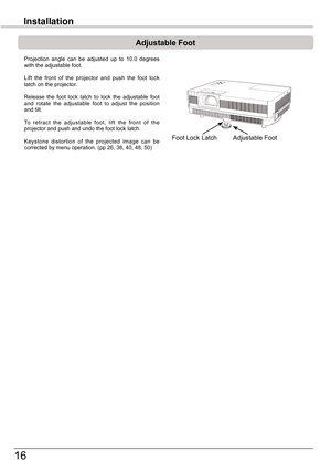 Page 16
16

Installation

Adjustable	Foot
Adjustable FootFoot Lock Latch
Projection  angle  can  be  adjusted  up  to  10.0  degrees with the adjustable foot. 
Lift  the  front  of  the  projector  and  push  the  foot  lock latch on the projector.
Release  the  foot  lock  latch  to  lock  the  adjustable  foot and  rotate  the  adjustable  foot  to  adjust  the  position and tilt.
To  retract  the  adjustable  foot,  lift  the  front  of  the projector and push and undo the foot lock latch.
Keystone...