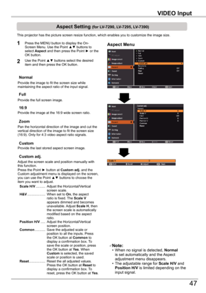 Page 47
VIDEO	Input

47

VIDEO	Input

	Aspect	Setting	(for	LV-7290,	LV-7295,	LV-7390)
This projector has the picture screen resize function, which enables you\
 to customize the image size.
Normal
Aspect	Menu1
2
Provide the image to fit the screen size while maintaining the aspect ratio of the input signal.
Custom	adj.
Note:  • When no signal is detected, Normal	is set automatically and the Aspect adjustment menu disappears. • The adjustable range for Scale	H/V and Position	H/V is limited depending on the...