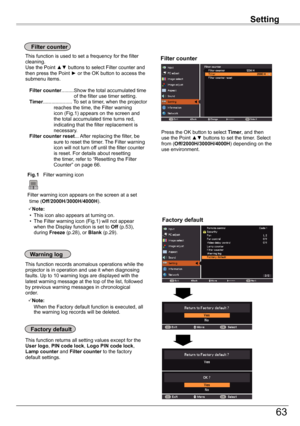 Page 63
Setting

63

Setting

Factory	default
This function returns all setting values except for the User	logo, PIN	code	lock, Logo	PIN	code	lock, Lamp	counter and Filter	counter to the factory default settings.
Factory	default
Warning	log
This function records anomalous operations while the projector is in operation and use it when diagnosing faults. Up to 10 warning logs are displayed with the latest warning message at the top of the list, followed by previous warning messages in chronological order. 
Note:...