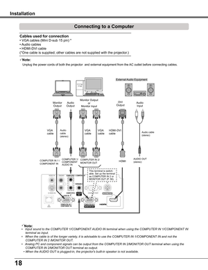 Page 1818
Installation
Connecting to a Computer
Cables used for connection 
• VGA cables (Mini D-sub 15 pin) *
• Audio cables
• HDMI-DVI cable
(*One cable is supplied; other cables are not supplied with the projector.)
Note:•   Input sound to the COMPUTER 1/COMPONENT AUDIO IN terminal when using the COMPUTER IN 1/COMPONENT IN  
terminal as input.
•   When the cable is of the longer variety, it is advisable to use the COMPUTER IN 1/COMPONENT IN and not the 
COMPUTER IN 2 /MONITOR OUT.
•   Analog PC and...