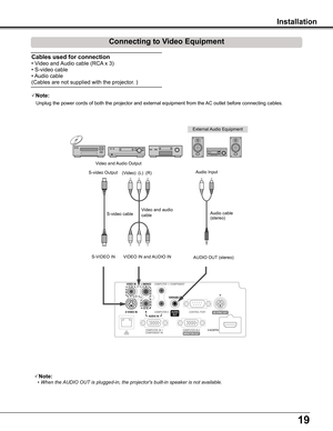 Page 1919
Installation
Connecting to Video Equipment
Cables used for connection  
• Video and Audio cable (RCA x 3) 
• S-video cable 
• Audio cable 
(Cables are not supplied with the projector. )
External Audio Equipment
Audio cable   (stereo)
VIDEO IN and AUDIO INS-VIDEO IN
S-video cable  Video and audio cable  
Video and Audio Output
S-video OutputAudio Input
AUDIO OUT (stereo)
(R)(L)(Video)
Note:
•  When the AUDIO OUT is plugged-in, the projector's built-in speaker is not available.
Note: 
   Unplug...