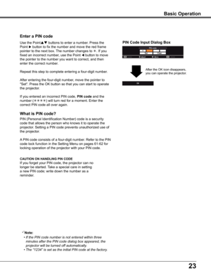 Page 2323
What is PIN code?
PIN (Personal Identification Number) code is a security 
code that allows the person who knows it to operate the 
projector. Setting a PIN code prevents unauthorized use of 
the projector.
A PIN code consists of a four-digit number. Refer to the PIN 
code lock function in the Setting Menu on pages 61-62 for 
locking operation of the projector with your PIN code.
Enter a PIN code
Use the Point buttons to enter a number. Press the 
Point  button to fix the number and move the red...