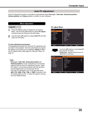 Page 3535
Computer Input
Auto PC adjustment function is provided to automatically adjust Fine sync, Total dots, Horizontal position, 
Vertical position and Clamp position to conform to your computer.
PC adjust Menu
Auto PC adjustment
To store adjustment parameters
The adjusted parameters from the Auto PC adjustment can 
be stored in the projector. Once the parameters are stored, 
the setting can be done just by selecting a Mode (1–10) in 
the PC System Menu (See page 34). See also “Store” on 
page 37.
Note:
 •...