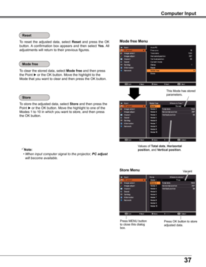 Page 3737
Computer Input
To store the adjusted data, select Store and then press the 
Point  or the OK button. Move the highlight to one of the 
Modes 1 to 10 in which you want to store, and then press 
the OK button.
To clear the stored data, select Mode free and then press 
the Point  or the OK button. Move the highlight to the 
Mode that you want to clear and then press the OK button.
Note:
 • When input computer signal to the projector, PC adjust 
will become available.
To  reset  the  adjusted  data,...