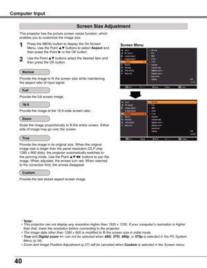 Page 4040
Computer Input
Provide the image in its original size. When the original 
image size is larger than the panel resolution (DLP chip 
1280 x 800 dots), the projector automatically switches to 
the panning mode. Use the Point  buttons to pan the 
image. When adjusted, the arrows turn red. When reached 
to the correction limit, the arrows disappear.
Provide the last stored aspect screen image. 
True
Custom
This projector has the picture screen resize function, which 
enables you to customize the image...