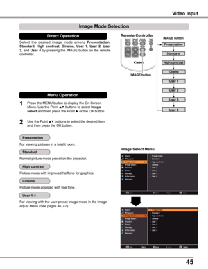 Page 4545
Video Input
3D
Image Select Menu
IMAGE button
Presentation
High contrast
User 1
User 2
User 3
Image Mode Selection 
User 4
Cinema
Standard
Remote Controller
IMAGE button
Select  the  desired  image  mode  among Presentation, 
Standard, High  contrast, Cinema, User  1, User  2, User 
3, and User 4 by pressing the IMAGE button on the remote 
controller.
Picture mode with improved halftone for graphics.
Direct Operation
For viewing pictures in a bright room.
Normal picture mode preset on the projector....