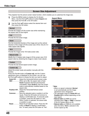 Page 4848
Video Input
This projector has the picture screen resize function, which enables you\
 to customize the image size.
Screen Size Adjustment
Aspect Menu1
2
Adjust the screen scale and position manually with this 
function.
Press the Point  button at Custom adj . and the Custom 
adjustment menu is displayed on the screen, you can use 
the Point  buttons to choose the item you want to adjust.
 Scale H/V ........ 
Adjust the Horizontal/Vertical screen scale.
 H&V ................. 
When set to On, the...