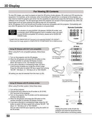 Page 5050
3D Display
For Viewing 3D Contents
Note:
     Unplug the power cords of both the 
     projector and external equipment from  
     the AC outlet before connecting cables.
Infrared Emitter
3D SYNC OUT
Sync Signal Cable(Supplied with the IR Emitter)
Stereoscopic Wireless LCD Glasses
3D SYNC Input
When using DLP Link compatible glasses, follow these 
steps:
1. Turn on the projector and the 3D glasses.
2.  Wear the 3D glasses and press the 3D button on the 
remote controller to activate 3D Display...