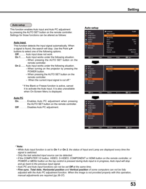 Page 5353
Auto input 
This function detects the input signal automatically. When 
a signal is found, the search will stop. Use the Point  
buttons to select one of the following options.
  Off .........  Auto input dose not work.
  On 1....... Auto input works under the following situation.
  – When  pressing  the AUTO  SET  button  on  the 
remote controller.
  On 2....... Auto input works under the following situation.
  – When  turning  on  the  projector  by  pressing  the 
POWER button.
  – When pressing...