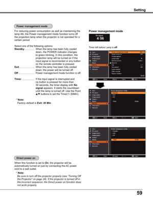 Page 5959
Setting
Timer left before Lamp is off.
Power management mode  For reducing power consumption as well as maintaining the 
lamp life, the Power management mode function turns off 
the projection lamp when the projector is not operated for a 
certain period.
Select one of the following options:
Standby ..............  When the lamp has been fully cooled 
down, the POWER indicator changes 
to green blinking. In this condition, the 
projection lamp will be turned on if the 
input signal is reconnected or...