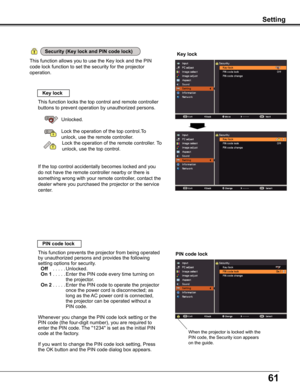 Page 6161
Setting
This function allows you to use the Key lock and the PIN 
code lock function to set the security for the projector 
operation.
Key lock
Key lock
PIN code lock
This function locks the top control and remote controller 
buttons to prevent operation by unauthorized persons.
Unlocked.
Lock the operation of the top control.To  
unlock, use the remote controller.
  Lock the operation of the remote controller. To 
unlock, use the top control.
If the top control accidentally becomes locked and you 
do...