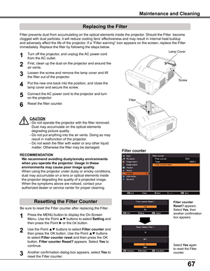 Page 6767
Be sure to reset the Filter counter after replacing the Filter . 
Resetting the Filter Counter
Maintenance and Cleaning
Turn off the projector, and unplug the AC power cord 
from the AC outlet.
First, clean up the dust on the projector and around the 
air vents.
1
2
Filter prevents dust from accumulating on the optical elements inside th\
e projector. Should the Filter  become 
clogged with dust particles, it will reduce cooling fans’ effectiveness and may result in internal heat buildup 
and...