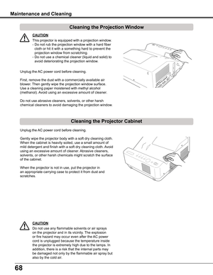 Page 6868
Cleaning the Projector Cabinet
Cleaning the Projection Window
Unplug the AC power cord before cleaning.
First, remove the dust with a commercially available air 
blower. Then gently wipe the projection window surface. 
Use a cleaning paper moistened with methyl alcohol 
(methanol). Avoid using an excessive amount of cleaner.
Do not use abrasive cleaners, solvents, or other harsh 
chemical cleaners to avoid damaging the projection window.
Unplug the AC power cord before cleaning.
Gently wipe the...