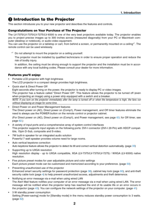 Page 11

. Introduct  on
❷ Introduction to the Projector
This section introduces you to your new projector and describes the features and controls.
Congratulations on Your Purchase of The Projector
The  LV-7375/LV-7370/LV-7275/LV-8300  is  one  of  the  very  best  projectors  available  today.  The  projector  enables 
you  to  project  precise  images  up  to  300  inches  across  (measured  diagonally)  from  your  PC  or  Macintosh  com-
puter (desktop or notebook), or audio-video equipment....