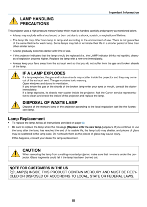 Page 4

Important Informat on
LAMP HANDLING
PRECAUTIONS
This projector uses a high-pressure mercury lamp which must be handled carefully and properly as mentioned below.
•   A lamp may explode with a loud sound or burn out due to a shock, scratch, or expiration of lifetime.
•
  The  lamp  life  may  differ  from  lamp  to  lamp  and  according  to  the  environment  of  use.  There  is  not  guarantee 
of the same lifetime for each lamp. Some lamps may fail or terminate their life in a...