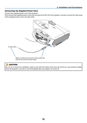 Page 32

. Installat  on and Connect  ons
Connecting the Supplied Power Cord
Connect the supplied power cord to the projector.
First connect the supplied power cord's two-pin plug to the AC IN of the projector, and then connect the other plug 
of the supplied power cord in the wall outlet.
Make sure that the prongs are fully inserted into 
both the 
a C  in  and the wall outlet.
t
o wall outlet 
←
CAUTION:
Do  not  try  to  touch  the  ventilation  outlet  on  the  left  front...