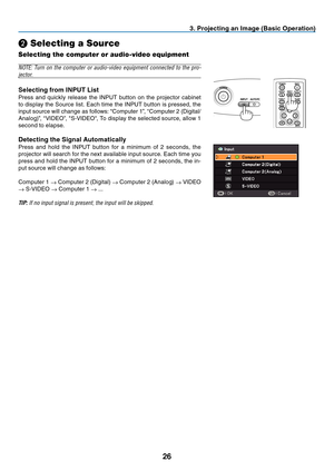 Page 35
6
BLANKMENU
POWER
INPUTIMAGE
ASPECT
INFO.
AUTO PC
BACK
 . Project  ng an Image (Bas  c Operat  on)
❷ Selecting a Source
Selecting the computer or audio-video equipment
NOTE:  Turn  on  the  computer  or  audio-video  equipment  connected  to  the  pro-
jector.
Select ng from INPUT L  st
Press  and  quickly  release  the  INPUT  button  on  the  projector  cabinet 
to display the Source list. Each time the INPUT button is pressed, the 
input source will change as...