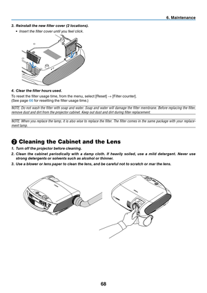 Page 77
68
6. Ma ntenance
❷ Cleaning the Cabinet and the Lens
1.  Turn off the projector before cleaning.
2.   Clean  the  cabinet  periodically  with  a  damp  cloth.  If  heavily  soiled,  use  a  mild  detergent.  Never  use 
strong detergents or solvents such as alcohol or thinner.
3.
 
Use a blower or lens paper to clean the lens, and be careful not to scratch or mar the lens.
3.
 
Reinstall the new filter cover (2 locations).
 •
  i nsert the filter cover until you feel click.
4.  Clear the filter...