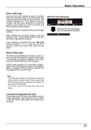 Page 2121
Basic	Operation
What	is	PIN	code?
PIN  (Personal  Identification  Number)  code  is  a security code that allows the person who knows it  to  operate  the  projector.  Setting  a  PIN  code prevents unauthorized use of the projector.
A  PIN  code  consists  of  a  four-digit  number. Refer to the PIN code lock function in the Setting Menu  on  pages  57-58  for  locking  operation  of the projector with your PIN code.
Enter	a	PIN	code
Use  the  Point ▲▼  buttons  to  enter  a  number. Press  the...