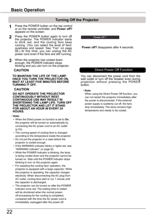 Page 2222
Basic	Operation
TO	MAINTAIN	THE	LIFE	OF	THE	LAMP,	ONCE	YOU	TURN	THE	PROjECTOR	ON,	WAIT	AT	LEAST	FIVE	MINUTES	BEFORE	TURNING	IT	OFF .
Power	off? disappears after 4 seconds.
Turning	Off	the	Projector
Press the POWER button on the top control or on the remote controller, and Power	 off?	appears on the screen.
Press  the  POWER  button  again  to  turn  off the  projector.  The  POWER  indicator  starts to  blink  red,  and  the  cooling  fans  keep running.  (You  can  select  the  level  of  fans’...