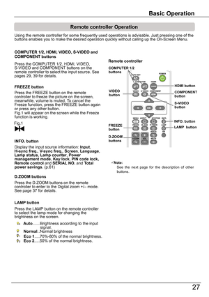 Page 27Basic	Operation
27
Basic	Operation
Remote	controller	Operation
Using the remote controller for some frequently used operations is advis\
able. Just pressing one of the buttons enables you to make the desired operation quickly without callin\
g up the On-Screen Menu.
Press the COMPUTER 1/2, HDMI, VIDEO, S-VIDEO and COMPONENT buttons on the remote controller to select the input source. See pages 29, 39 for details.
COMPUTER	1/2,	HDMI,	VIDEO,	S-VIDEO	and	COMPONENT	buttons
FREEZE	button
Display the input...