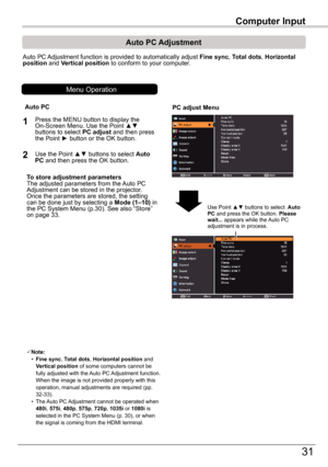 Page 31Computer	Input
31
Computer	Input
Auto PC Adjustment function is provided to automatically adjust Fine	sync, Total	dots, Horizontal	position and Vertical position to conform to your computer.
PC	adjust	Menu
Auto	PC	Adjustment
To	store	adjustment	parametersThe adjusted parameters from the Auto PC Adjustment can be stored in the projector. Once the parameters are stored, the setting can be done just by selecting a Mode	(1–10) in the PC System Menu (p.30). See also “Store” on page 33.
Note: • Fine	sync,...