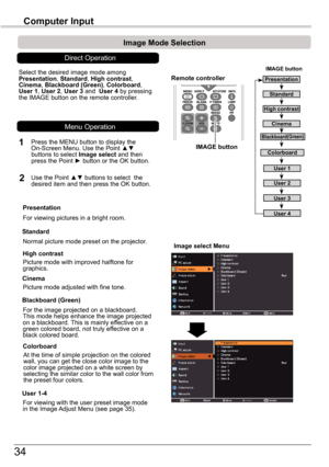 Page 3434
Computer	Input
Image	select	Menu
IMAGE	button
Presentation
High	contrast
User 1
User 2
User 3
Image	Mode	Selection	
User 4
Blackboard(Green)
Standard
Remote	controller
IMAGE	button
Select the desired image mode among Presentation, Standard, High	contrast, Cinema, Blackboard	(Green), Colorboard, User 1, User 2, User 3 and  User 4 by pressing the IMAGE button on the remote controller.
Standard
Picture mode with improved halftone for graphics.
High	contrast
Blackboard	(Green)
User	1-4
For the image...