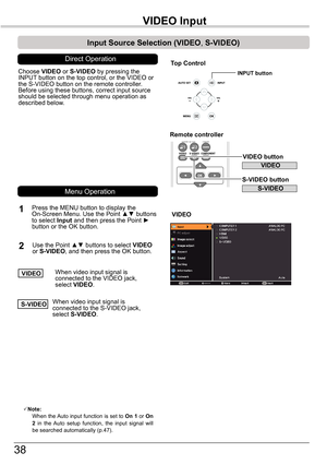 Page 3838
VIDEO	Input
Choose VIDEO or S-VIDEO by pressing the INPUT button on the top control, or the VIDEO or the S-VIDEO button on the remote controller.Before using these buttons, correct input source should be selected through menu operation as described below.
1
2
VIDEO
Input	Source	Selection	(VIDEO,	S-VIDEO)
Direct Operation
S-VIDEO
Note:   When the Auto input function is set to On 1 or On 2  in  the  Auto  setup  function,  the  input  signal  will be searched automatically (p.47).
Remote	controller...