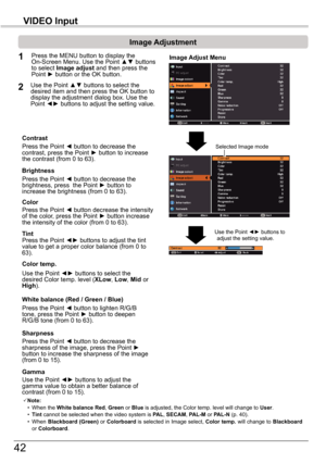 Page 4242
VIDEO	Input
Image	Adjustment
1
2
Press the Point ◄ button to decrease the contrast, press the Point ► button to increase the contrast (from 0 to 63).
Press the Point ◄ button to decrease the brightness, press  the Point ► button to increase the brightness (from 0 to 63).
Contrast
Brightness
Press the Point ◄ button to lighten R/G/B tone, press the Point ► button to deepen R/G/B tone (from 0 to 63).
White	balance	(Red	/	Green	/	Blue)
Use the Point ◄► buttons to select the desired Color temp. level...