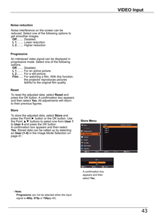 Page 43VIDEO	Input
43
VIDEO	Input
An interlaced video signal can be displayed in progressive mode. Select one of the following options. Off ........  Disabled. L 1 ........  For an active picture. L 2 ........  For a still picture. Film .....  For watching a film. With this function, the projector reproduces pictures faithful to the original film quality.
Progressive
Noise	reduction
Noise interference on the screen can be reduced. Select one of the following options to get smoother images. Off ...........