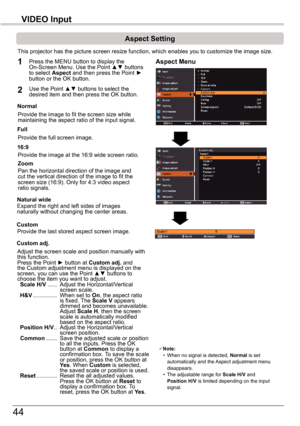 Page 4444
VIDEO	Input
Aspect	Setting
This projector has the picture screen resize function, which enables you\
 to customize the image size.
Normal
Aspect	Menu1
2
Provide the image to fit the screen size while maintaining the aspect ratio of the input signal.
Custom	adj.
Note: • When no signal is detected, Normal	is set automatically and the Aspect adjustment menu disappears. • The adjustable range for Scale	H/V and Position	H/V is limited depending on the input signal.
Full
Provide the full screen image....