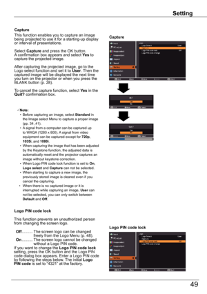 Page 49Setting
49
Setting
Capture
Capture
This function enables you to capture an image being projected to use it for a starting-up display or interval of presentations.
Select Capture and press the OK button.  A confirmation box appears and select Yes to capture the projected image.
After capturing the projected image, go to the Logo select function and set it to User. Then the captured image will be displayed the next time you turn on the projector or when you press the BLANK button (p. 28). 
To cancel the...