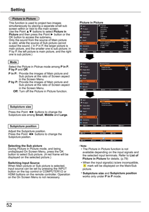 Page 5252
Setting
Picture	in	Picture
Picture	in	Picture
 
Select the Picture in Pictrue mode among P in P, P	by	P and Off.
  Mode
P 	in	P:	  Provide the images of Main picture and Sub picture at the ratio of Screen aspect in the Screen Menu. P 	by	P:  Provide the images of Main picture and Sub picture at the ratio of Screen aspect in the Screen Menu.						Off:	Turn off the Picture in Picture function. 
  Subpicture	size
Press the Point ◄► buttons to change the Subpicture size among Small, Middle and Large....