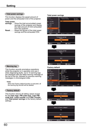 Page 6060
Setting
Factory	default
This function returns all setting values except for the User	logo, PIN	code	lock, Logo	PIN	code	lock, Lamp	counter and Filter	counter and Total	power	 savings to the factory default settings.
Factory	defaultWarning	log
This function records anomalous operations while the projector is in operation and use it when diagnosing faults. Up to 10 warning logs are displayed with the latest warning message at the top of the list, followed by previous warning messages in chronological...