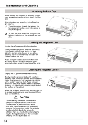 Page 6464
Maintenance	and	Cleaning
Cleaning	the	Projector	Cabinet
Cleaning	the	Projection	Lens
Unplug the AC power cord before cleaning.
Gently wipe the projection lens with a cleaning cloth that contains a small amount of non-abrasive camera lens cleaner, or use a lens cleaning paper or commercially available air blower to clean the lens. 
Avoid using an excessive amount of cleaner. Abrasive cleaners, solvents, or other harsh chemicals might scratch the surface of the lens.
Unplug the AC power cord before...