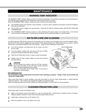 Page 3939
CLEANING PROJECTION LENS
Apply a non-abrasive camera lens cleaner to a soft, dry cleaning cloth.  Avoid using an excessive amount of cleaner.
Abrasive cleaners, solvents or other harsh chemicals might scratch the lens.
When the projector is not in use, attach Lens Cover.
1
3
Lightly wipe a cleaning cloth over Projection Lens.2
Follow these steps to clean the Projection Lens:
MAINTENANCE
WARNING TEMP. INDICATOR
The WARNING TEMP. Indicator flashes red when the internal temperature of the projector...