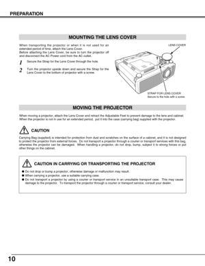 Page 1010
PREPARATION
CAUTION IN CARRYING OR TRANSPORTING THE PROJECTOR
Do not drop or bump a projector, otherwise damage or malfunction may result.
When carrying a projector, use a suitable carrying case.
Do not transport a projector by using a courier or transport service in an unsuitable transport case.  This may cause
damage to the projector.  To transport the projector through a courier or transport service, consult your dealer.
MOVING THE PROJECTOR
CAUTION
Carrying Bag (supplied) is intended for...