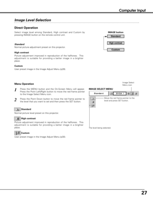 Page 2727
Computer Input
Move the red frame pointer to the
level and press SET button.
The level being selected.
IMAGE SELECT MENU
Image Select
Menu icon
Direct Operation
Select image level among Standard, High contrast and Custom by
pressing IMAGE button on the remote control unit.
Normal picture adjustment preset on this projector.   Standard
Image Level Selection
User preset image in the Image Adjust Menu (p28). High contrast
Custom
Picture adjustment improved in reproduction of the halftones.  This...