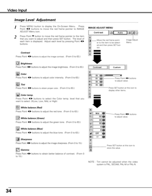 Page 3434
Video Input
Press Point 7 8buttons
to adjust value.
Press MENU button to display the On-Screen Menu.   Press
Point 
7  8buttons to move the red frame pointer to IMAGE
ADJUST Menu icon.1
2Press Point dbutton to move the red frame pointer to the item
that you want to adjust and then press SET button.  The level of
each item is displayed.  Adjust each level by pressing Point 
7 8
buttons.
Move the red frame point-
er to the item to be select-
ed and then press SET but-
ton.
IMAGE ADJUST MENU
Image Level...