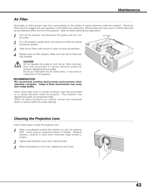 Page 4343
Maintenance
Cleaning the Projection Lens
Apply a non-abrasive camera lens cleaner to a soft, dry cleaning
cloth.  Avoid using an excessive amount of cleaner.  Abrasive
cleaners, solvents or other harsh chemicals might scratch a
surface.
When the projector is not in use, replace the Lens Cover.
1
3
Lightly wipe Projection Lens with a cleaning cloth.2
Follow these steps to clean the projection lens:
Air Filter 
Turn off the projector, and disconnect AC power cord from the
AC outlet.
Turn the projector...