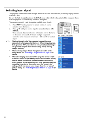 Page 3232
Switching input signal
The projector can be connected to multiple devices at the same time. However, it can only display one full 
screen at a time. 
Be sure the Auto Search function in the INPUT menu is On (which is the default of this projector) if you 
want the projector to automatically search for the signals.
You can also manually cycle through the available input signals.
1. Press INPUT on the projector or remote control. A source 
selection bar is displayed. 
2. Press  /  until your desired...