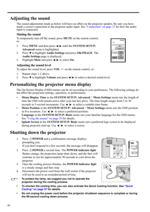 Page 4242
Adjusting the sound
The sound adjustments made as below will have an effect on the projector speaker. Be sure you have 
made a correct connection to the projector audio input. See Connection on page 23 for how the audio 
input is connected.
Muting the sound
To temporarily turn off the sound, press MUTE on the remote control, 
or:
1. Press MENU and then press  /  until the SYSTEM SETUP: 
Advanced menu is highlighted.
2. Press   to highlight Audio Settings and press OK/IMAGE. The 
Audio Settings page is...