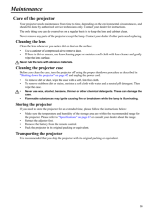 Page 5959
ENGLISH
Maintenance
Care of the projector
Your projector needs maintenance from time to time, depending on the environmental circumstances, and 
should be done by authorized service technicians only. Contact your dealer for instructions.
The only thing you can do yourselves on a regular basis is to keep the lens and cabinet clean.
Never remove any parts of the projector except the lamp. Contact your dealer if other parts need replacing. 
Cleaning the lens
Clean the lens whenever you notice dirt or...