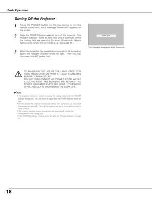 Page 1818
Basic Operation
Press the POWER button on the top control or on the
remote control unit, and a message Power off? appears on
the screen.  
Press the POWER button again to turn off the projector. The
POWER indicator starts to blink red, and it continues while
the cooling fans are operating for about 90 seconds. (About
120 seconds when the fan mode is L2.  See page 44.)   
1
2
TO MAINTAIN THE LIFE OF THE LAMP, ONCE YOU
TURN PROJECTOR ON, WAIT AT LEAST 5 MINUTES
BEFORE TURNING IT OFF.
DO NOT DISCONNECT...