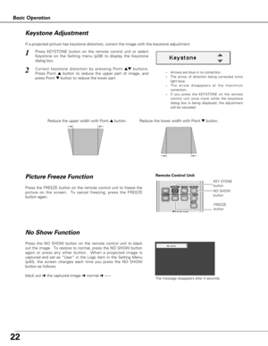 Page 22Press the NO SHOW button on the remote control unit to black
out the image.  To restore to normal, press the NO SHOW button
again or press any other button.  When a projected image is
captured and set as “User” in the Logo item in the Setting Menu
(p40), the screen changes each time you press the NO SHOW
button as follows.
The message disappears after 4 seconds.black out ➜the captured image ➜normal ➜• • • • •
No Show Function
22
Basic Operation
Press the FREEZE button on the remote control unit to freeze...