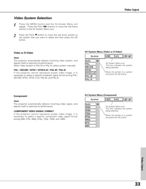 Page 3333
Video Input
Press the MENU button and the On-Screen Menu will
appear.  Press the Point 
7 8buttons to move the red frame
pointer to the AV System Menu icon.1
Video System Selection
AV System Menu (Video or S-Video)
AV System Menu (Component)
Press the Point d dbutton to move the red arrow pointer to
the system that you want to select and then press the OK
button.2
If the projector cannot reproduce proper video image, it is
necessary to select a specific broadcast signal format among PAL,
SECAM, NTSC,...