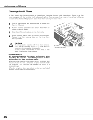 Page 4646
Maintenance and Cleaning
Air Filter
Pull up and remove.
Turn off the projector, and disconnect the AC power cord
from the AC outlet.
Turn the projector upside down and remove the air filters by
pulling the latches upward.
1
2
Air filters prevent dust from accumulating on the surface of the optical elements inside the projector.  Should the air filters
become clogged with dust particles, it will reduce cooling fans’ effectiveness and may result in internal heat build up and
adversely affect the life of...