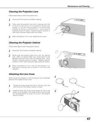 Page 4747
Maintenance and Cleaning
Disconnect the AC power cord before cleaning.
When the projector is not in use, replace the lens cover.
1
3
2
Follow these steps to clean the projection lens.
Disconnect the AC power cord before cleaning.1
Gently wipe the projector body with a soft, dry cleaning
cloth.  When it is heavily soiled, use a small amount of mild
detergent and finish with a soft, dry cleaning cloth.  Avoid
using an excessive amount of cleaner.  Abrasive cleaners,
solvents, or other harsh chemicals...